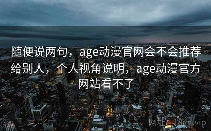 随便说两句,age动漫官网会不会推荐给别人,个人视角说明,age动漫官方网站看不了