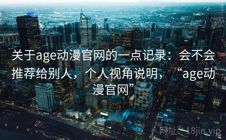 关于age动漫官网的一点记录:会不会推荐给别人,个人视角说明,“age动漫官网”