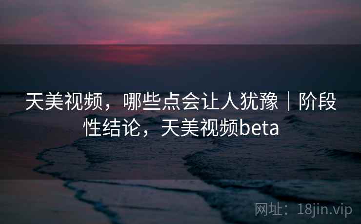 天美视频,哪些点会让人犹豫|阶段性结论,天美视频beta 第2张 天美视频,哪些点会让人犹豫|阶段性结论,天美视频beta 第2张