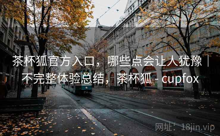 茶杯狐官方入口,哪些点会让人犹豫|不完整体验总结,茶杯狐 - cupfox 第2张 茶杯狐官方入口,哪些点会让人犹豫|不完整体验总结,茶杯狐 - cupfox 第2张