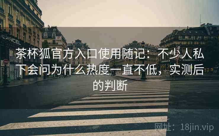 茶杯狐官方入口使用随记：不少人私下会问为什么热度一直不低，实测后的判断  第1张