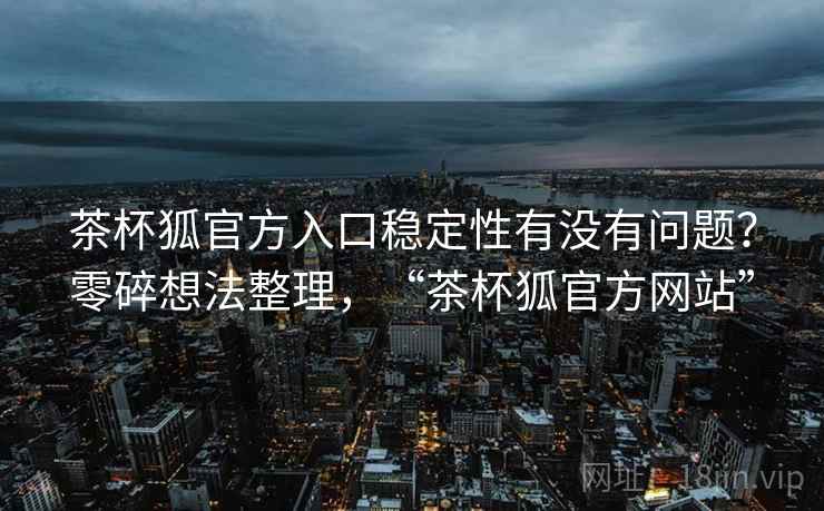 茶杯狐官方入口稳定性有没有问题?零碎想法整理,“茶杯狐官方网站”