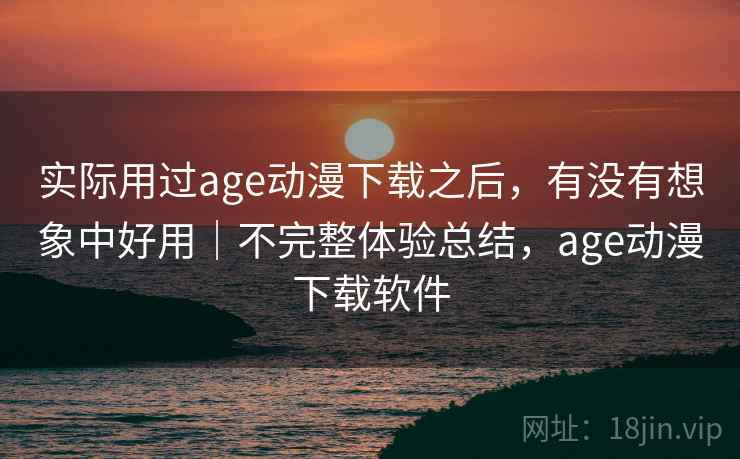 实际用过age动漫下载之后,有没有想象中好用|不完整体验总结,age动漫下载软件
