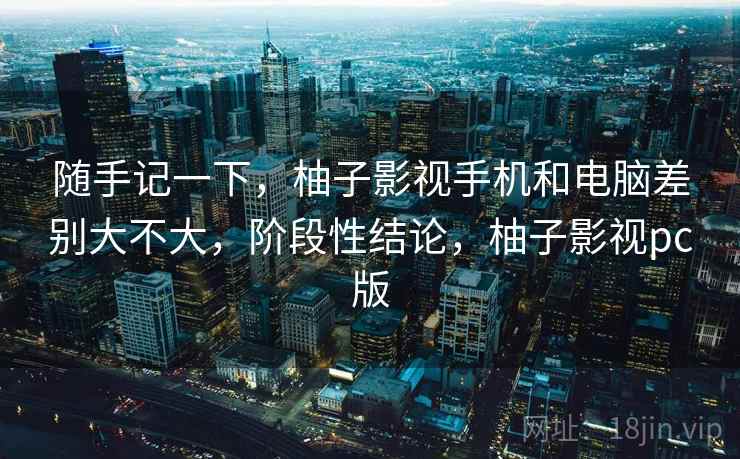 随手记一下,柚子影视手机和电脑差别大不大,阶段性结论,柚子影视pc版