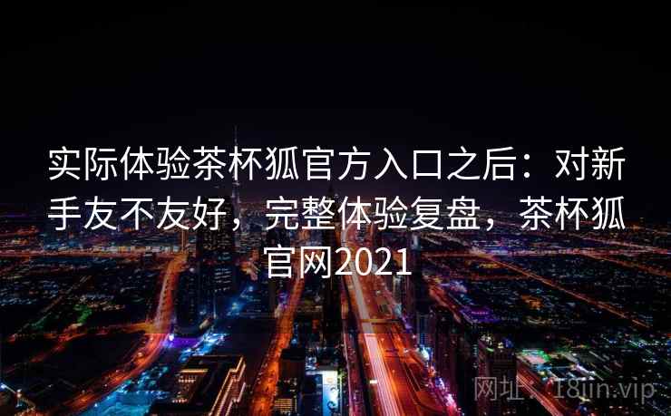 实际体验茶杯狐官方入口之后:对新手友不友好,完整体验复盘,茶杯狐官网2021