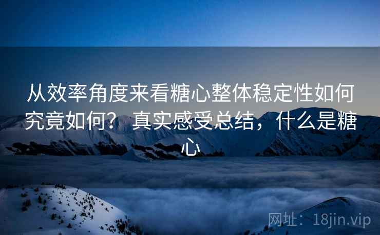 从效率角度来看糖心整体稳定性如何究竟如何？ 真实感受总结，什么是糖心
