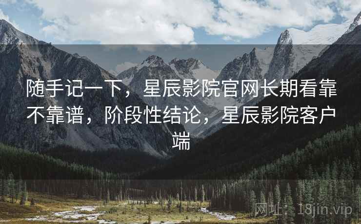 随手记一下,星辰影院官网长期看靠不靠谱,阶段性结论,星辰影院客户端