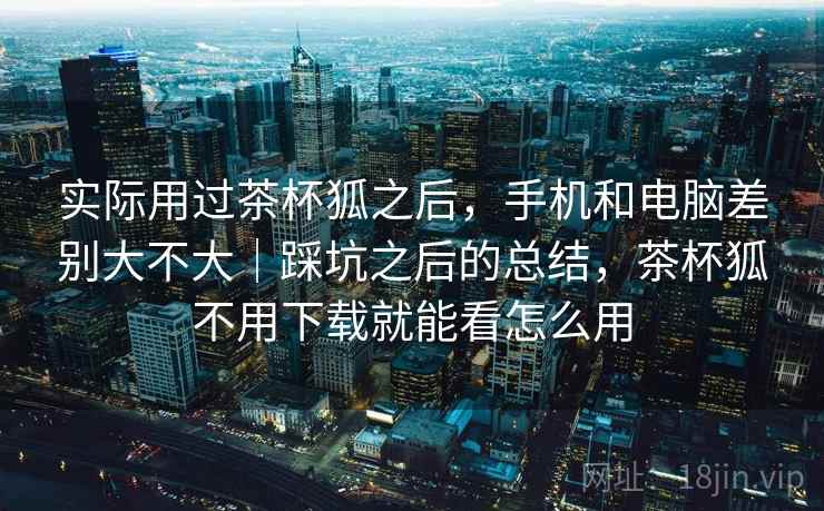 实际用过茶杯狐之后,手机和电脑差别大不大|踩坑之后的总结,茶杯狐不用下载就能看怎么用