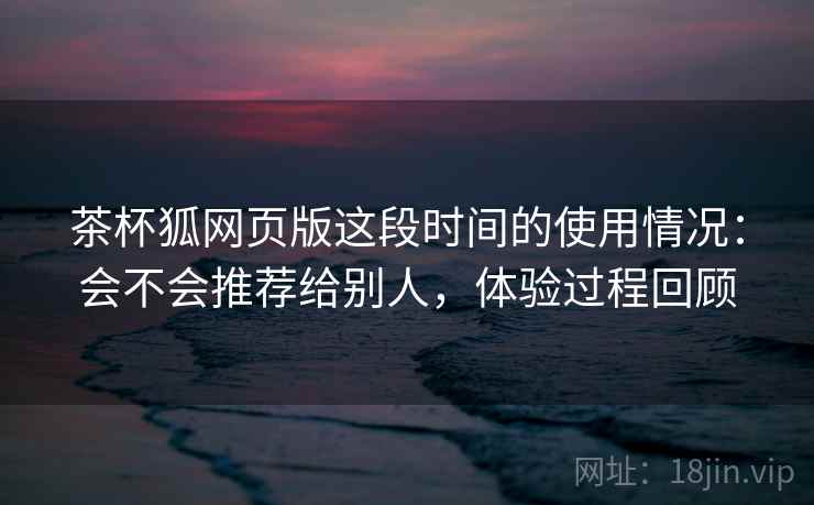 茶杯狐网页版这段时间的使用情况:会不会推荐给别人,体验过程回顾