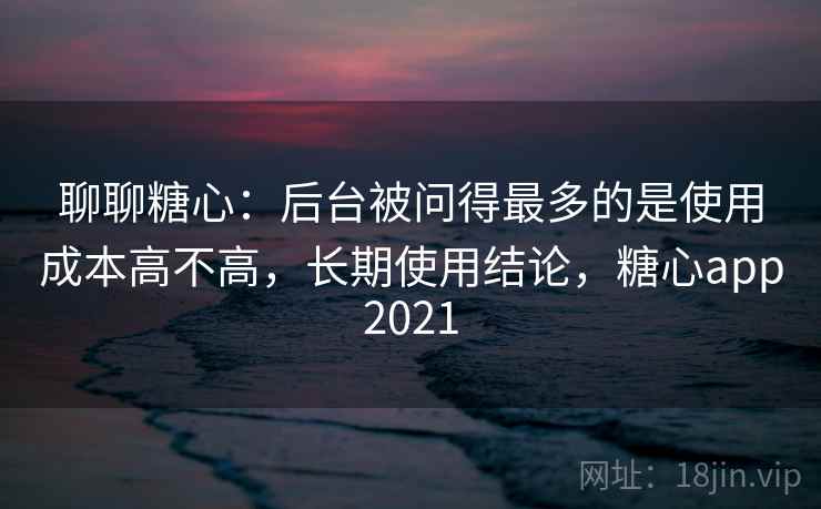 聊聊糖心:后台被问得最多的是使用成本高不高,长期使用结论,糖心app2021
