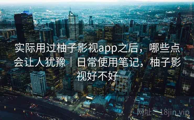 实际用过柚子影视app之后，哪些点会让人犹豫｜日常使用笔记，柚子影视好不好