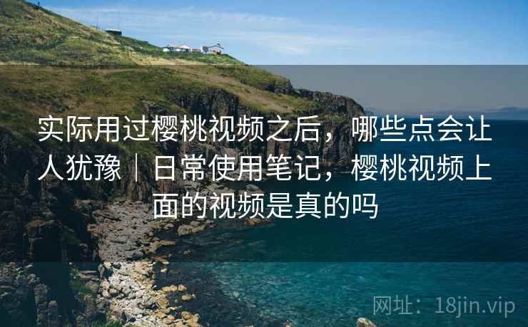 实际用过樱桃视频之后，哪些点会让人犹豫｜日常使用笔记，樱桃视频上面的视频是真的吗  第2张