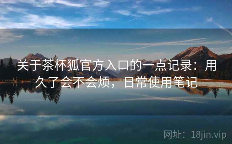 关于茶杯狐官方入口的一点记录：用久了会不会烦，日常使用笔记