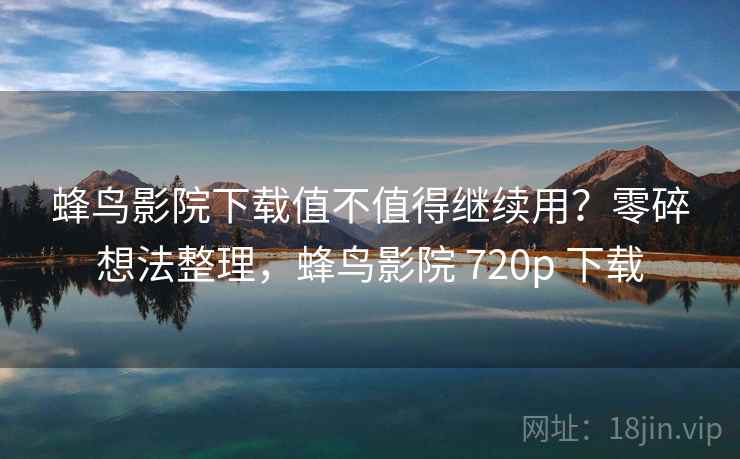 蜂鸟影院下载值不值得继续用？零碎想法整理，蜂鸟影院 720p 下载