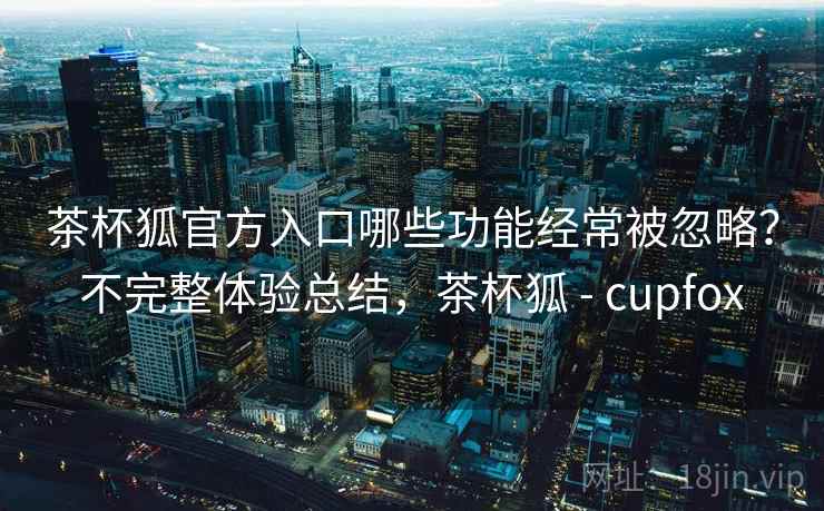 茶杯狐官方入口哪些功能经常被忽略？不完整体验总结，茶杯狐 - cupfox