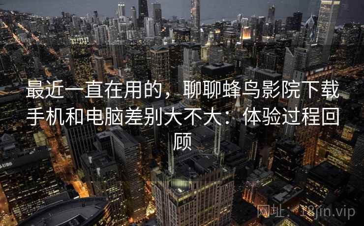 最近一直在用的，聊聊蜂鸟影院下载手机和电脑差别大不大：体验过程回顾  第2张