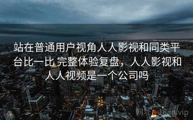 站在普通用户视角人人影视和同类平台比一比 完整体验复盘，人人影视和人人视频是一个公司吗  第2张