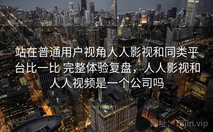 站在普通用户视角人人影视和同类平台比一比 完整体验复盘，人人影视和人人视频是一个公司吗