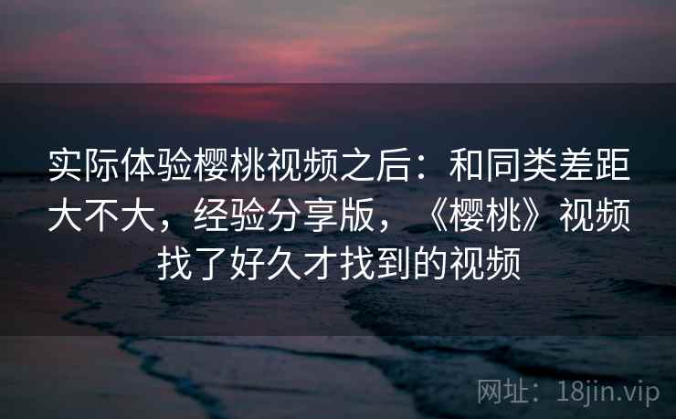 实际体验樱桃视频之后：和同类差距大不大，经验分享版，《樱桃》视频找了好久才找到的视频  第2张