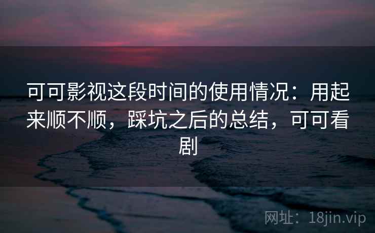 可可影视这段时间的使用情况：用起来顺不顺，踩坑之后的总结，可可看剧