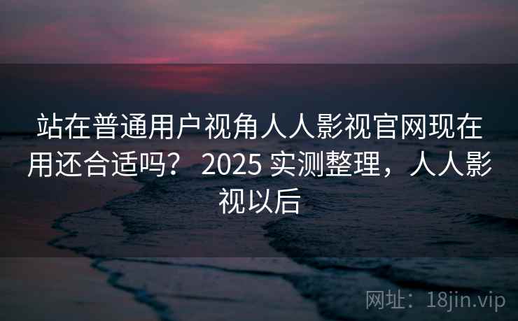 站在普通用户视角人人影视官网现在用还合适吗？ 2025 实测整理，人人影视以后  第2张