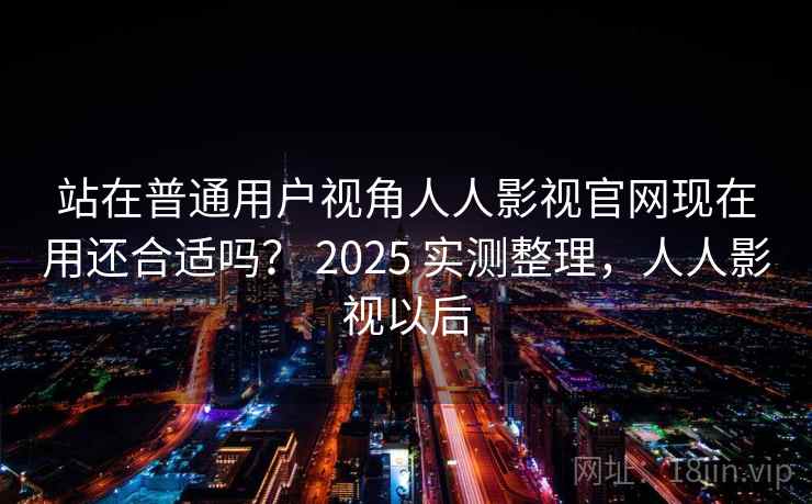 站在普通用户视角人人影视官网现在用还合适吗？ 2025 实测整理，人人影视以后  第1张