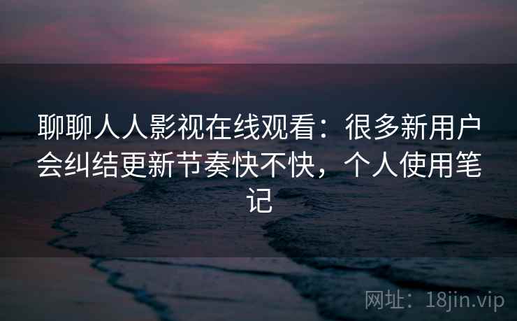 聊聊人人影视在线观看：很多新用户会纠结更新节奏快不快，个人使用笔记