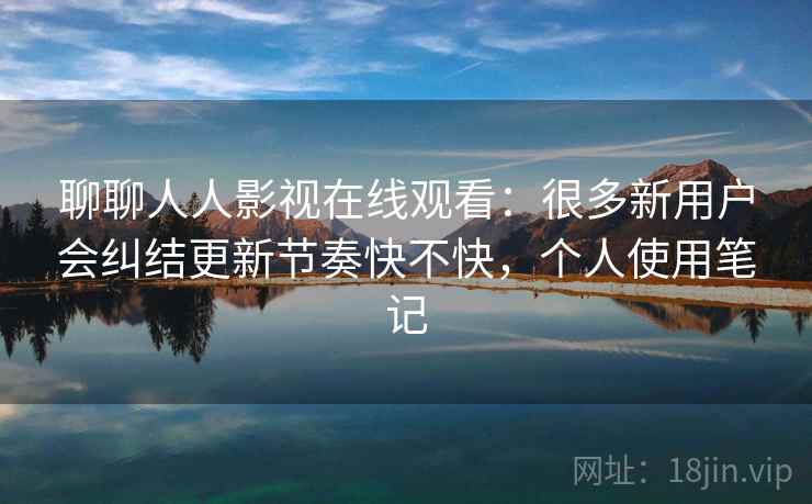 聊聊人人影视在线观看:很多新用户会纠结更新节奏快不快,个人使用笔记 第2张 聊聊人人影视在线观看:很多新用户会纠结更新节奏快不快,个人使用笔记 第2张