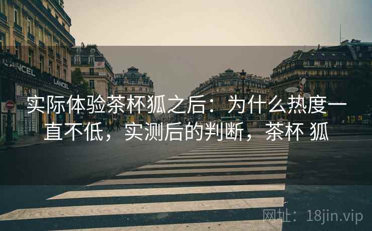 实际体验茶杯狐之后:为什么热度一直不低,实测后的判断,茶杯 狐 第2张 实际体验茶杯狐之后:为什么热度一直不低,实测后的判断,茶杯 狐 第2张