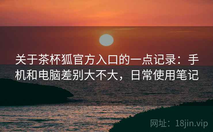关于茶杯狐官方入口的一点记录：手机和电脑差别大不大，日常使用笔记