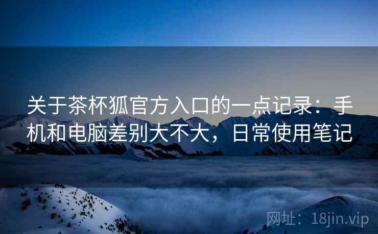 关于茶杯狐官方入口的一点记录:手机和电脑差别大不大,日常使用笔记 第2张 关于茶杯狐官方入口的一点记录:手机和电脑差别大不大,日常使用笔记 第2张