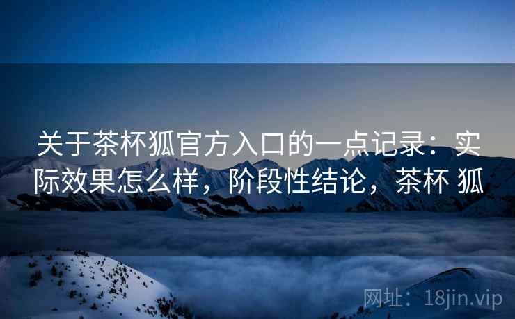 关于茶杯狐官方入口的一点记录：实际效果怎么样，阶段性结论，茶杯 狐