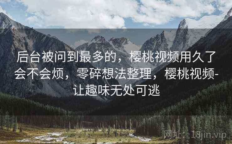 后台被问到最多的,樱桃视频用久了会不会烦,零碎想法整理,樱桃视频-让趣味无处可逃