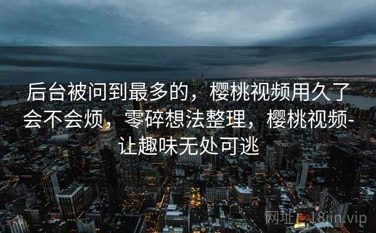后台被问到最多的,樱桃视频用久了会不会烦,零碎想法整理,樱桃视频-让趣味无处可逃 第2张 后台被问到最多的,樱桃视频用久了会不会烦,零碎想法整理,樱桃视频-让趣味无处可逃 第2张