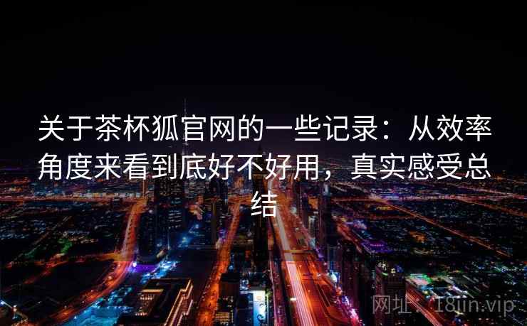 关于茶杯狐官网的一些记录:从效率角度来看到底好不好用,真实感受总结