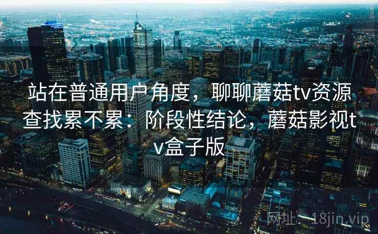 站在普通用户角度，聊聊蘑菇tv资源查找累不累：阶段性结论，蘑菇影视tv盒子版  第2张