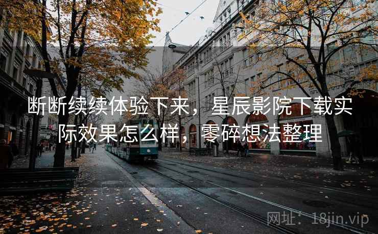 断断续续体验下来,星辰影院下载实际效果怎么样,零碎想法整理