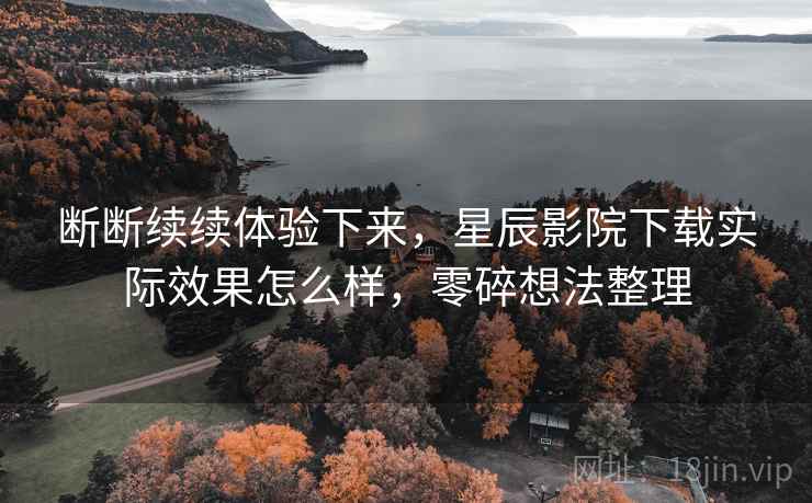 断断续续体验下来，星辰影院下载实际效果怎么样，零碎想法整理  第2张