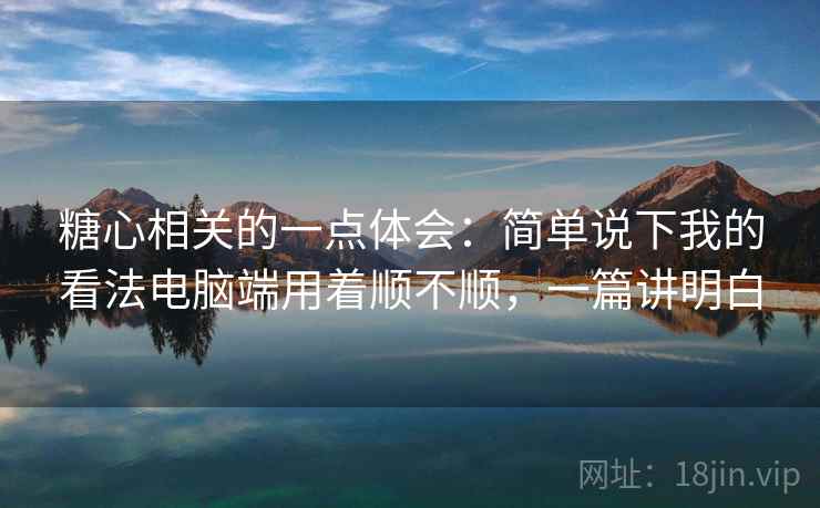 糖心相关的一点体会:简单说下我的看法电脑端用着顺不顺,一篇讲明白