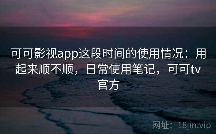 可可影视app这段时间的使用情况:用起来顺不顺,日常使用笔记,可可tv官方