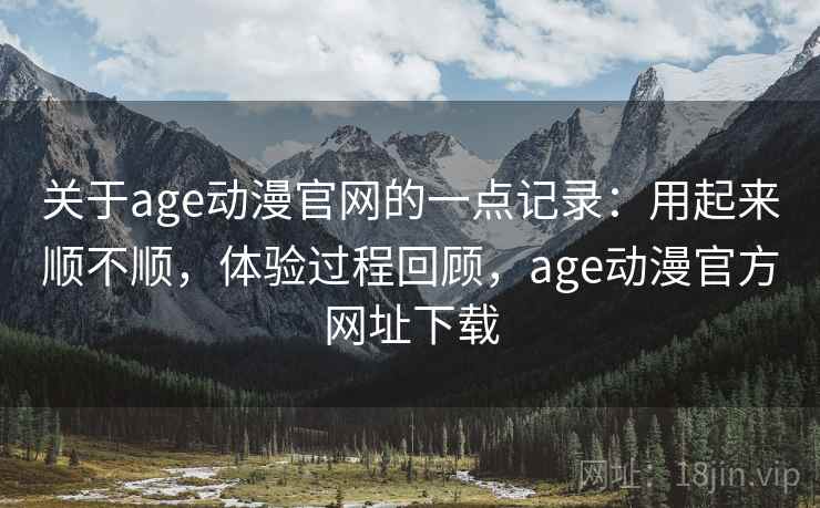 关于age动漫官网的一点记录:用起来顺不顺,体验过程回顾,age动漫官方网址下载