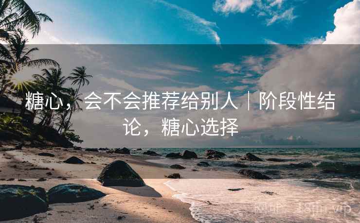糖心,会不会推荐给别人|阶段性结论,糖心选择