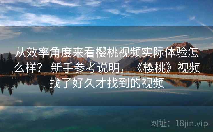 从效率角度来看樱桃视频实际体验怎么样? 新手参考说明,《樱桃》视频找了好久才找到的视频