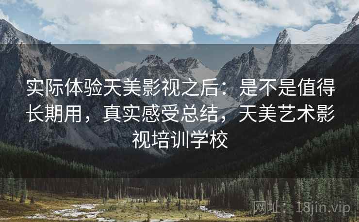 实际体验天美影视之后:是不是值得长期用,真实感受总结,天美艺术影视培训学校