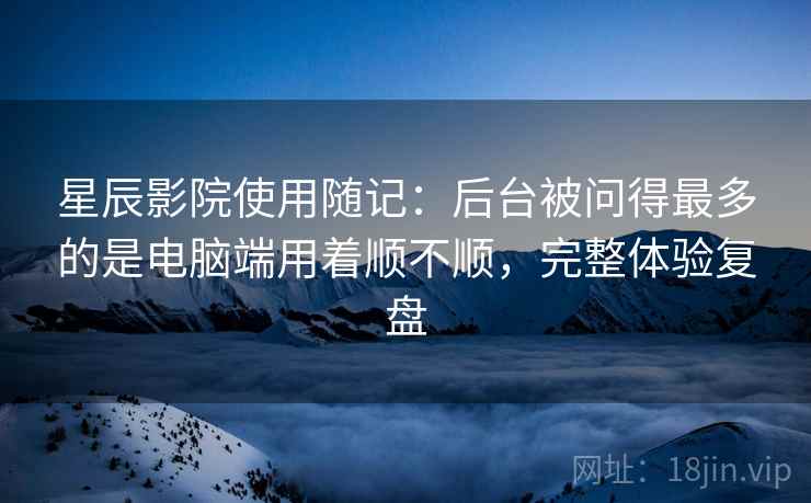 星辰影院使用随记:后台被问得最多的是电脑端用着顺不顺,完整体验复盘