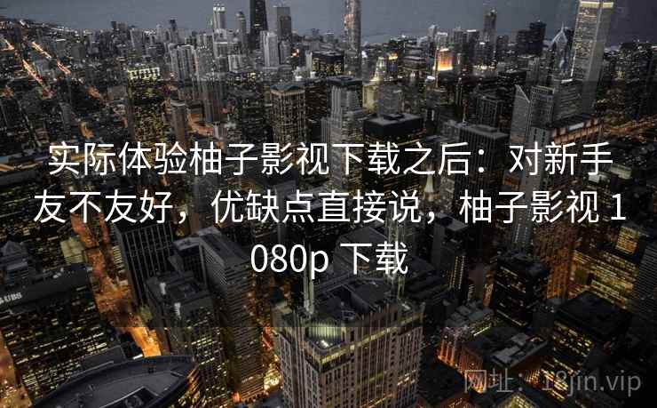 实际体验柚子影视下载之后:对新手友不友好,优缺点直接说,柚子影视 1080p 下载