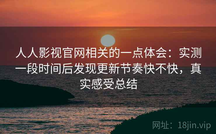 人人影视官网相关的一点体会:实测一段时间后发现更新节奏快不快,真实感受总结