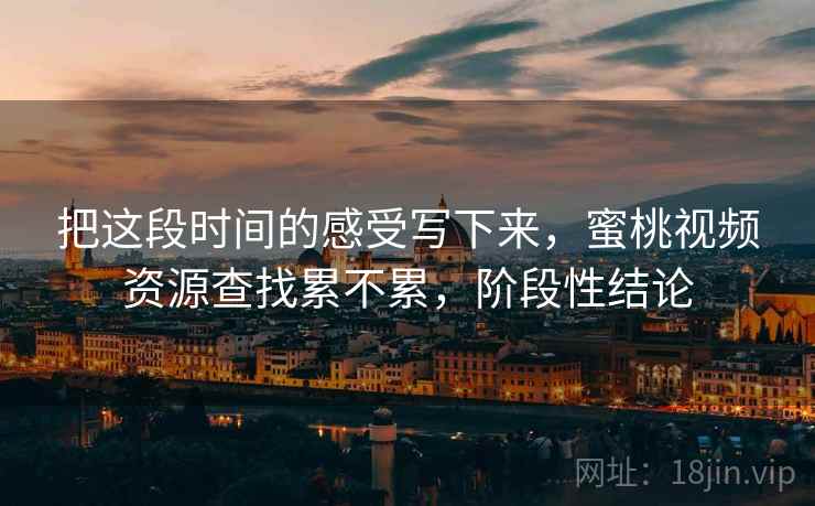 把这段时间的感受写下来,蜜桃视频资源查找累不累,阶段性结论