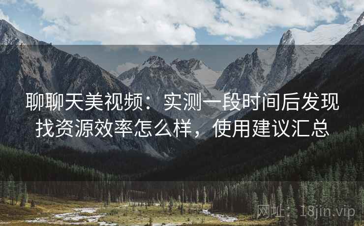 聊聊天美视频:实测一段时间后发现找资源效率怎么样,使用建议汇总 第2张 聊聊天美视频:实测一段时间后发现找资源效率怎么样,使用建议汇总 第2张