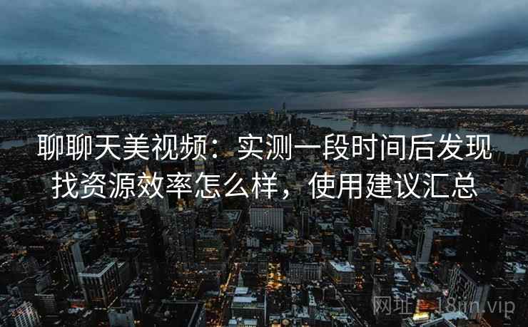 聊聊天美视频：实测一段时间后发现找资源效率怎么样，使用建议汇总